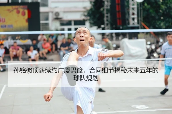 孙铭徽顶薪续约广厦男篮，合同细节揭秘未来五年的球队规划