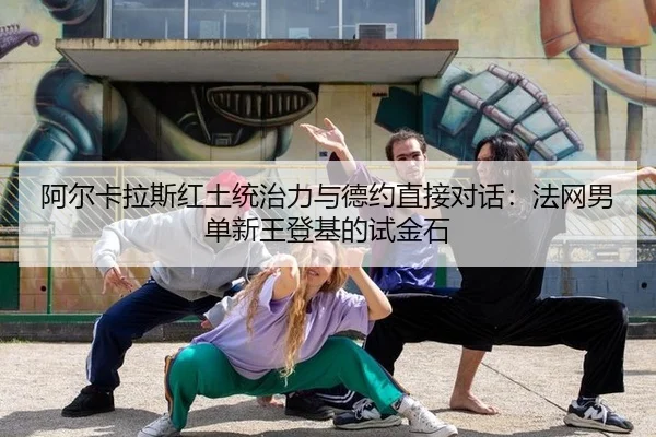 阿尔卡拉斯红土统治力与德约直接对话：法网男单新王登基的试金石