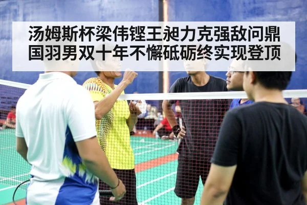 汤姆斯杯梁伟铿王昶力克强敌问鼎 国羽男双十年不懈砥砺终实现登顶