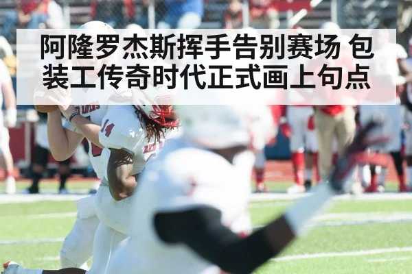 阿隆罗杰斯挥手告别赛场 包装工传奇时代正式画上句点