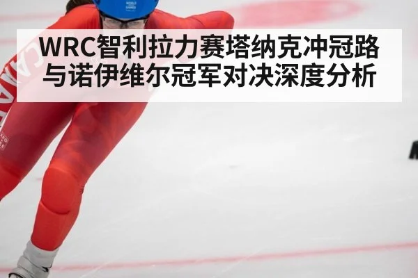 WRC智利拉力赛塔纳克冲冠路与诺伊维尔冠军对决深度分析